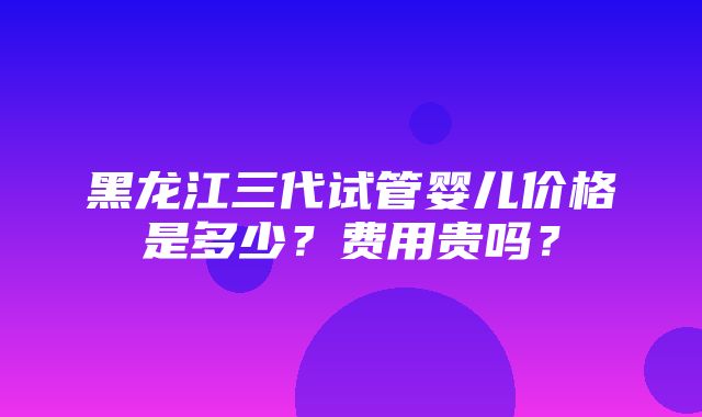 黑龙江三代试管婴儿价格是多少？费用贵吗？