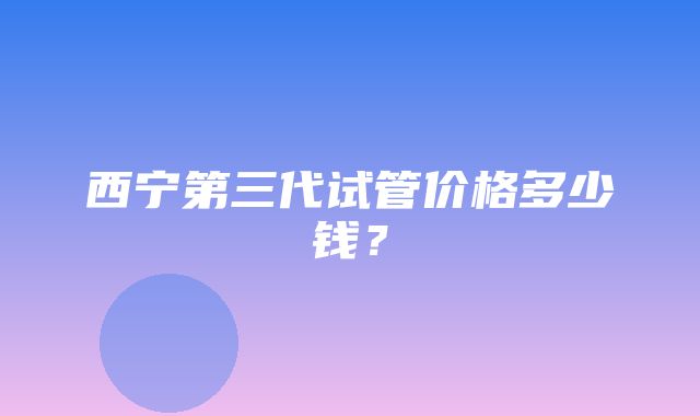 西宁第三代试管价格多少钱？