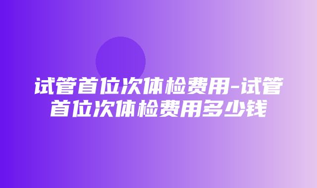 试管首位次体检费用-试管首位次体检费用多少钱