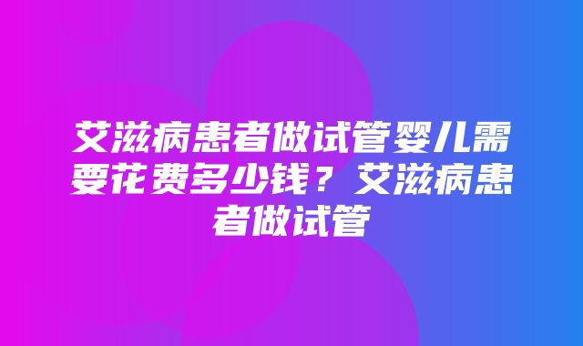 艾滋病患者做试管婴儿需要花费多少钱？艾滋病患者做试管