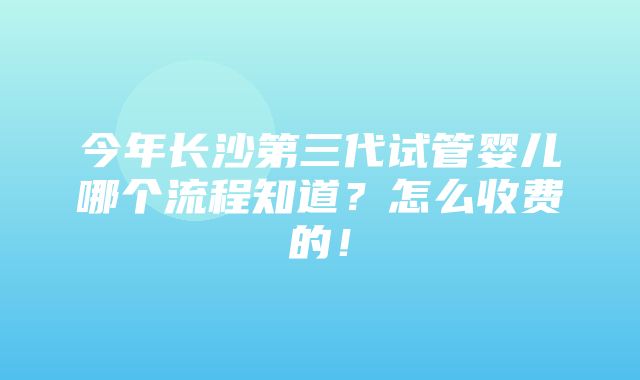 今年长沙第三代试管婴儿哪个流程知道？怎么收费的！