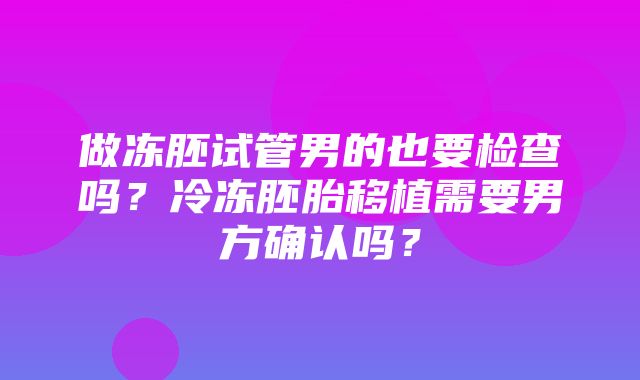 做冻胚试管男的也要检查吗？冷冻胚胎移植需要男方确认吗？