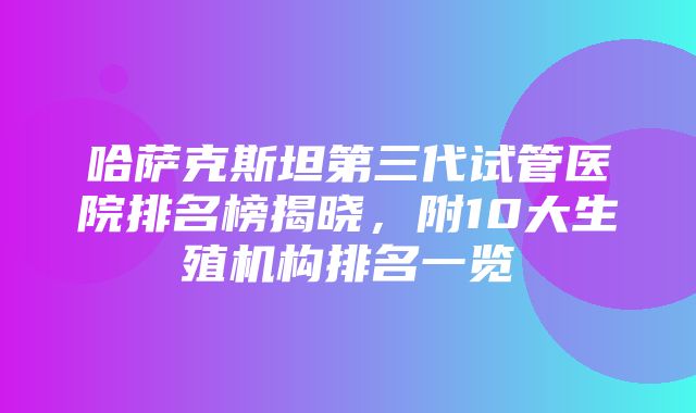 哈萨克斯坦第三代试管医院排名榜揭晓，附10大生殖机构排名一览