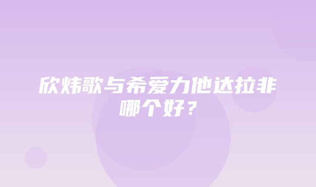 欣炜歌与希爱力他达拉非哪个好？