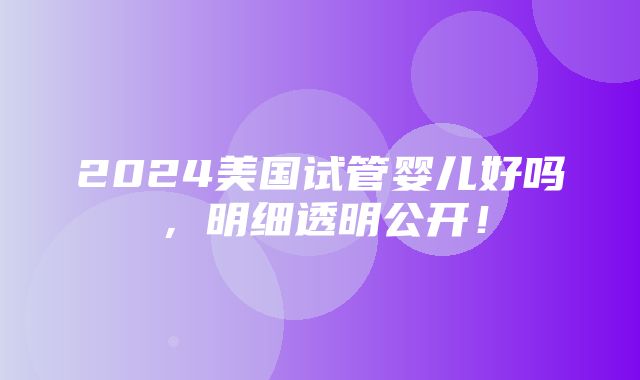 2024美国试管婴儿好吗，明细透明公开！