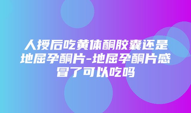 人授后吃黄体酮胶囊还是地屈孕酮片-地屈孕酮片感冒了可以吃吗