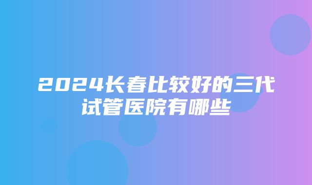 2024长春比较好的三代试管医院有哪些