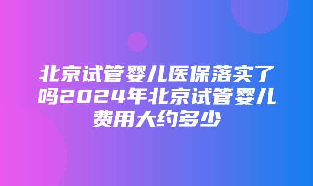 北京试管婴儿医保落实了吗2024年北京试管婴儿费用大约多少