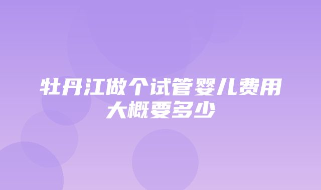 牡丹江做个试管婴儿费用大概要多少