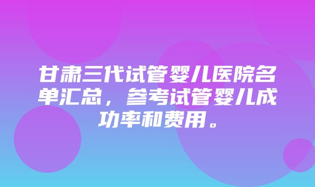 甘肃三代试管婴儿医院名单汇总，参考试管婴儿成功率和费用。