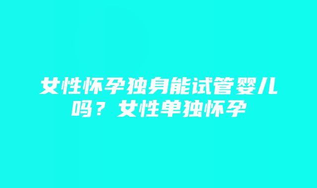 女性怀孕独身能试管婴儿吗？女性单独怀孕