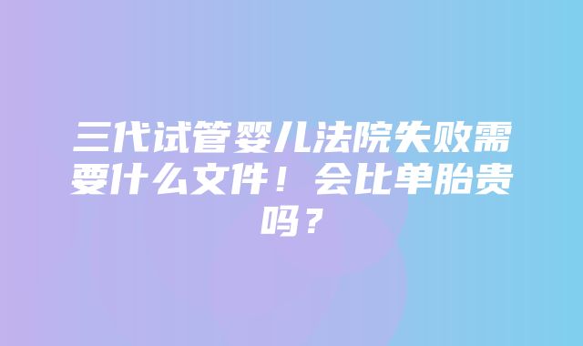 三代试管婴儿法院失败需要什么文件！会比单胎贵吗？