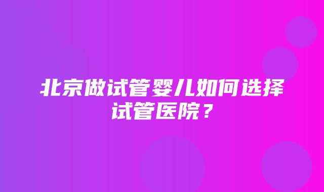 北京做试管婴儿如何选择试管医院？