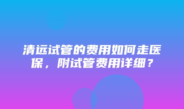 清远试管的费用如何走医保，附试管费用详细？