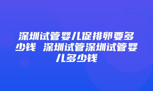 深圳试管婴儿促排卵要多少钱 深圳试管深圳试管婴儿多少钱