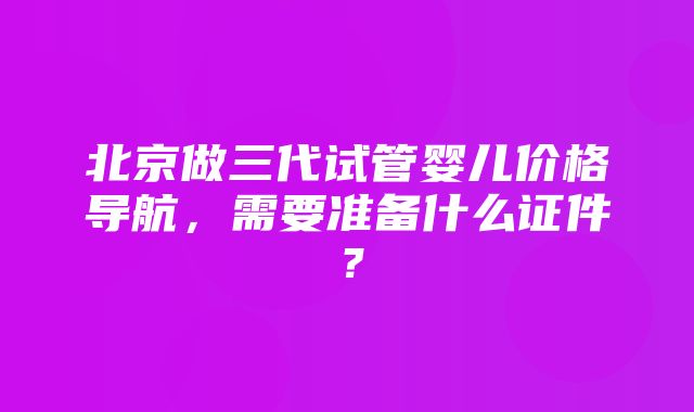 北京做三代试管婴儿价格导航，需要准备什么证件？