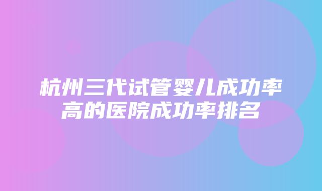 杭州三代试管婴儿成功率高的医院成功率排名