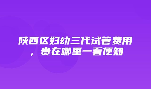 陕西区妇幼三代试管费用，贵在哪里一看便知