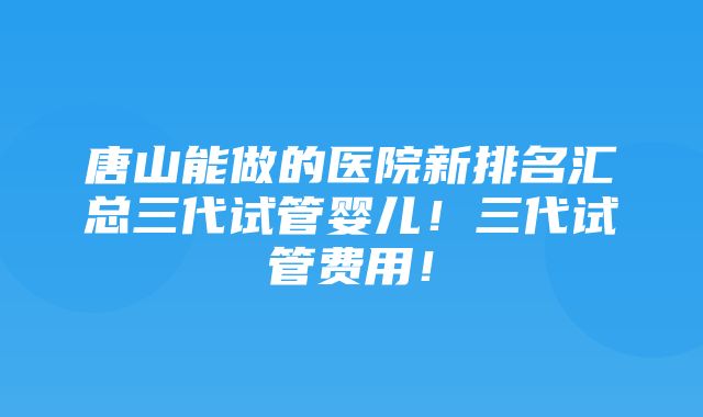 唐山能做的医院新排名汇总三代试管婴儿！三代试管费用！