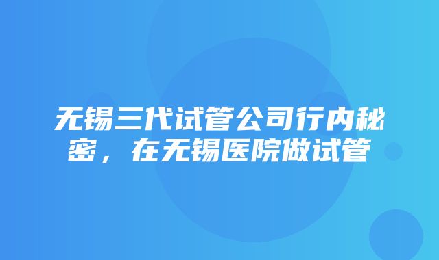 无锡三代试管公司行内秘密，在无锡医院做试管