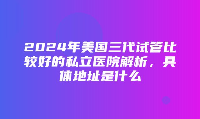 2024年美国三代试管比较好的私立医院解析，具体地址是什么