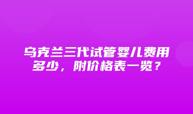 乌克兰三代试管婴儿费用多少，附价格表一览？