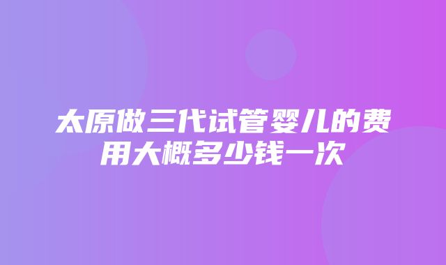 太原做三代试管婴儿的费用大概多少钱一次