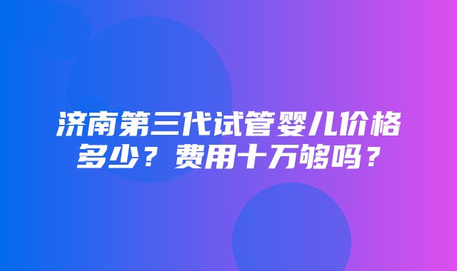 济南第三代试管婴儿价格多少？费用十万够吗？