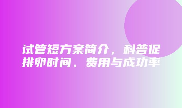 试管短方案简介，科普促排卵时间、费用与成功率