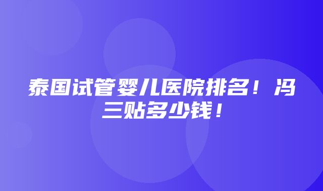 泰国试管婴儿医院排名！冯三贴多少钱！