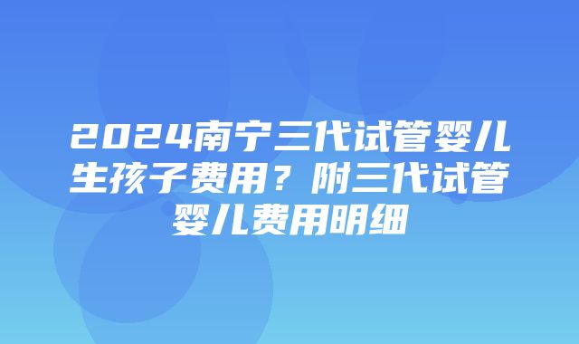 2024南宁三代试管婴儿生孩子费用？附三代试管婴儿费用明细