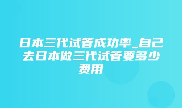 日本三代试管成功率_自己去日本做三代试管要多少费用