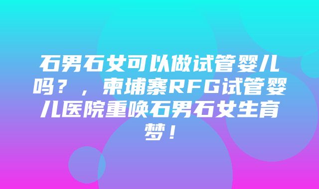 石男石女可以做试管婴儿吗？，柬埔寨RFG试管婴儿医院重唤石男石女生育梦！