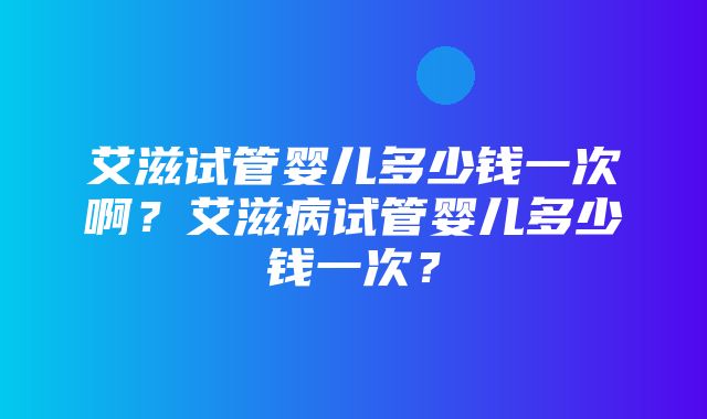 艾滋试管婴儿多少钱一次啊？艾滋病试管婴儿多少钱一次？