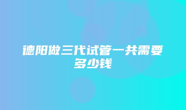 德阳做三代试管一共需要多少钱