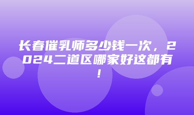 长春催乳师多少钱一次，2024二道区哪家好这都有！