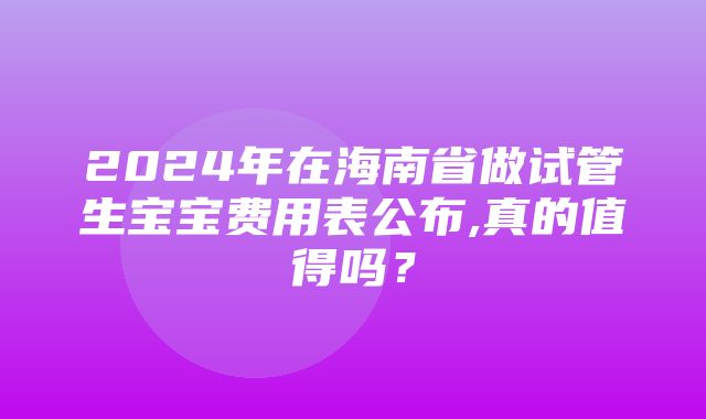 2024年在海南省做试管生宝宝费用表公布,真的值得吗？