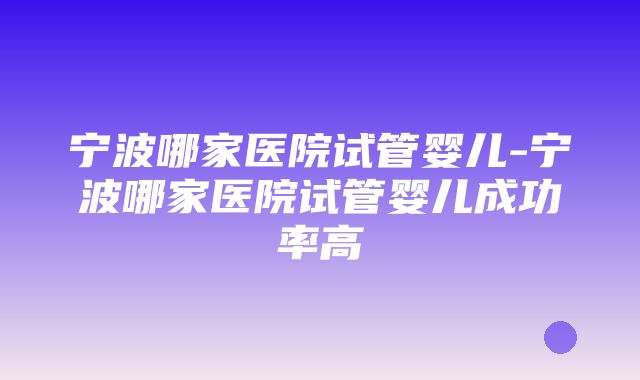 宁波哪家医院试管婴儿-宁波哪家医院试管婴儿成功率高