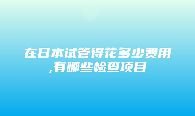 在日本试管得花多少费用,有哪些检查项目