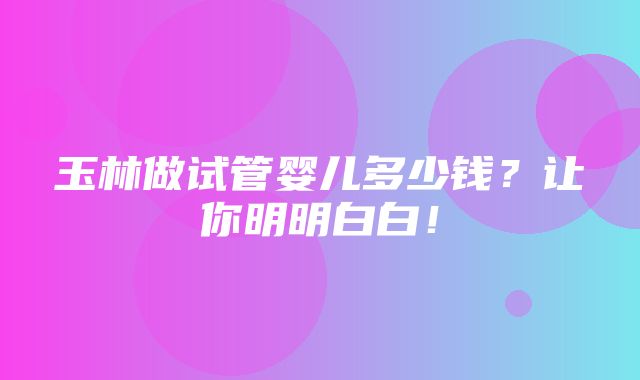 玉林做试管婴儿多少钱？让你明明白白！