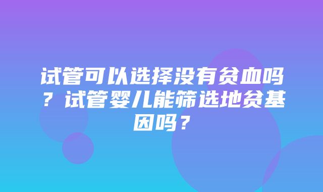 试管可以选择没有贫血吗？试管婴儿能筛选地贫基因吗？