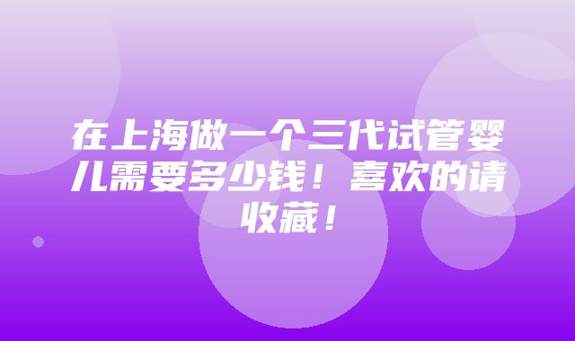 在上海做一个三代试管婴儿需要多少钱！喜欢的请收藏！