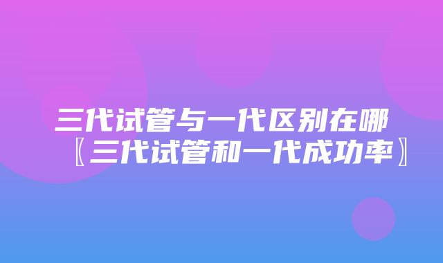 三代试管与一代区别在哪〖三代试管和一代成功率〗