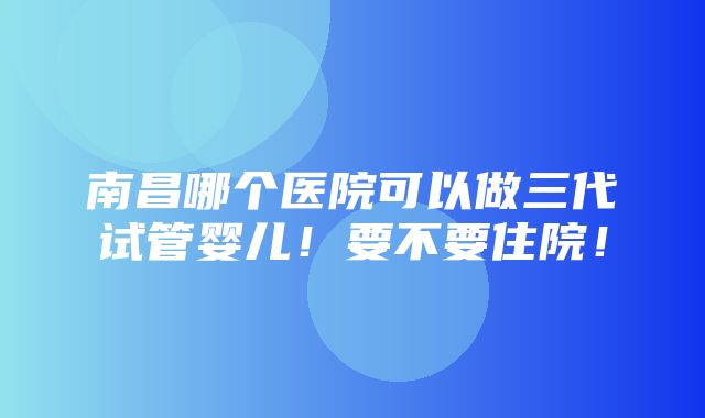 南昌哪个医院可以做三代试管婴儿！要不要住院！