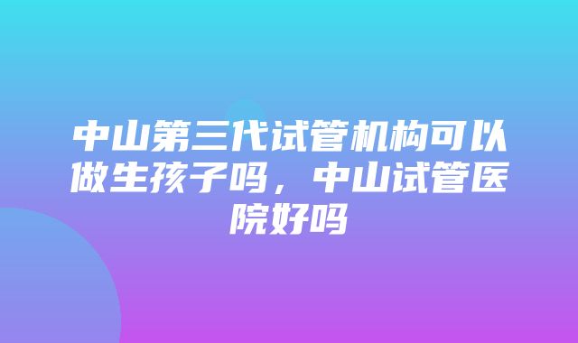 中山第三代试管机构可以做生孩子吗，中山试管医院好吗