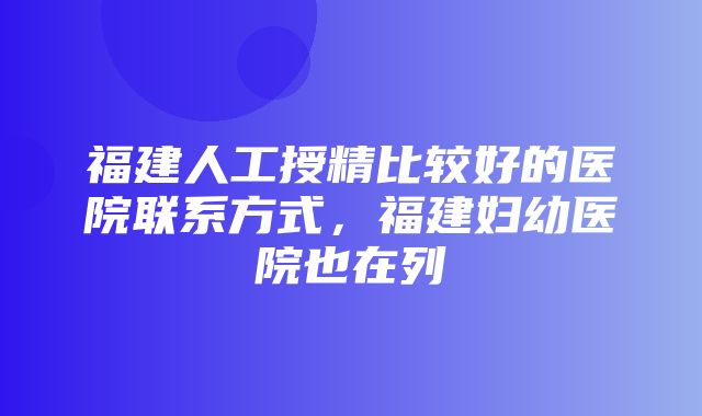 福建人工授精比较好的医院联系方式，福建妇幼医院也在列