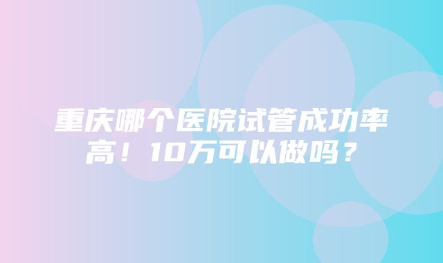 重庆哪个医院试管成功率高！10万可以做吗？