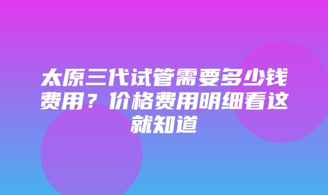 太原三代试管需要多少钱费用？价格费用明细看这就知道