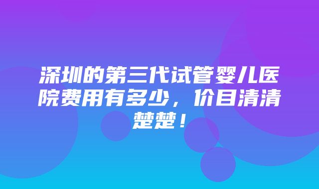 深圳的第三代试管婴儿医院费用有多少，价目清清楚楚！