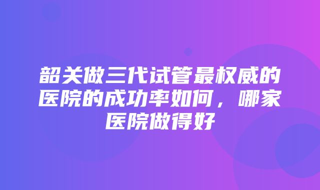 韶关做三代试管最权威的医院的成功率如何，哪家医院做得好